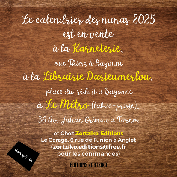 Le calendrier des nanas 2025 est en vente à 9,90 euros à la Karneterie, rue Thiers à Bayonne à la Librairie Darieumerlou, place du réduit à Bayonne à Le Métro (tabac-presse); 36 Av. Julian Grimau à Tarnos et Chez Zortziko Editions Le Garage, 6 rue de l'union à Anglet Audrey Birles (zortziko.editions@free.fr pour les commandes)